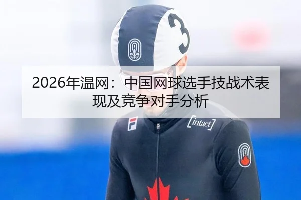 2026年温网：中国网球选手技战术表现及竞争对手分析