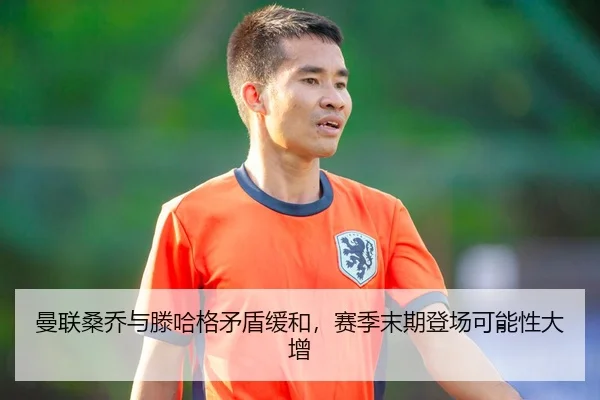 曼联桑乔与滕哈格矛盾缓和，赛季末期登场可能性大增