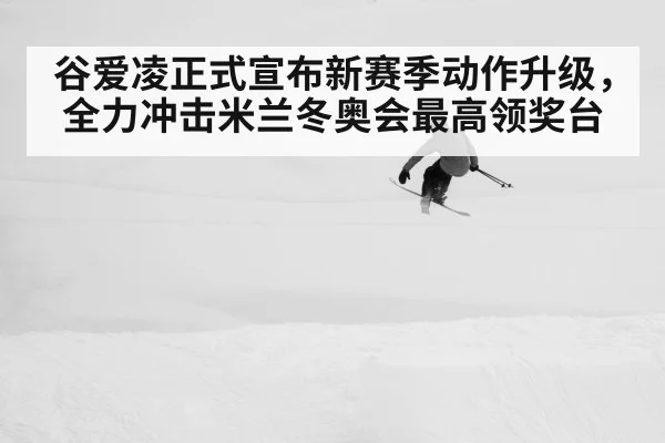 谷爱凌正式宣布新赛季动作升级，全力冲击米兰冬奥会最高领奖台