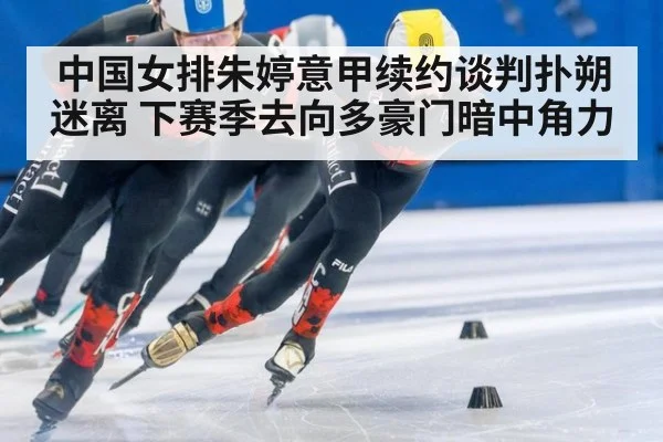 中国女排朱婷意甲续约谈判扑朔迷离 下赛季去向多豪门暗中角力