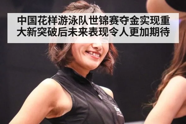 中国花样游泳队世锦赛夺金实现重大新突破后未来表现令人更加期待